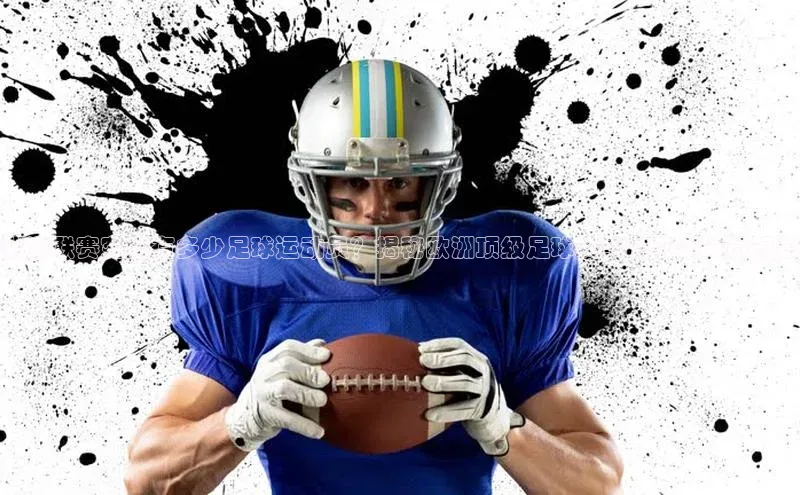 william hill中文姚记科技欧洲联赛究竟有多少足球运动员？揭秘欧洲顶级足球赛事的参赛球员规模