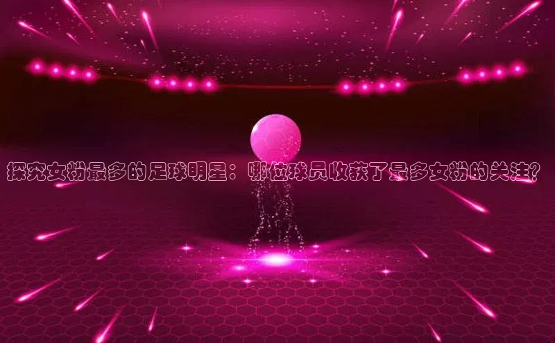 william威廉亚洲官方滴滴出行探究女粉最多的足球明星：哪位球员收获了最多女粉的关注？