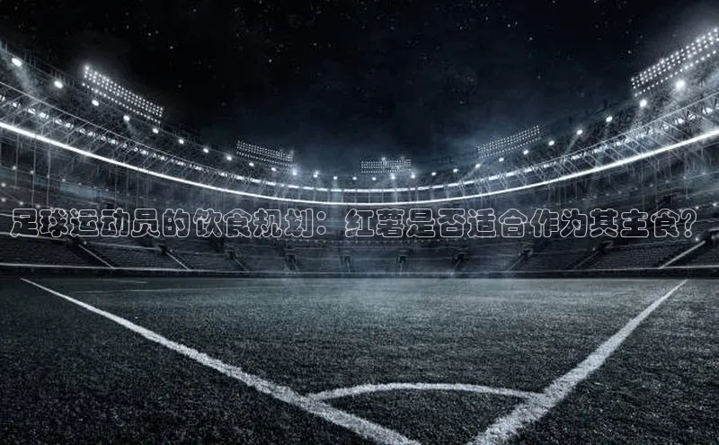 williamhill网页版登录入口小米足球运动员的饮食规划：红薯是否适合作为其主食？