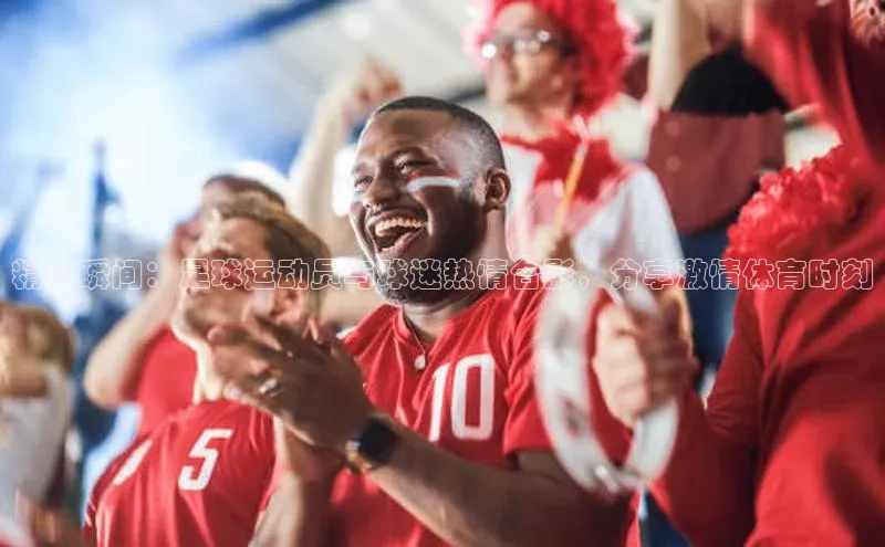 英国威廉希尔唯一官网颐驰 06精彩瞬间：足球运动员与球迷热情合影，分享激情体育时刻