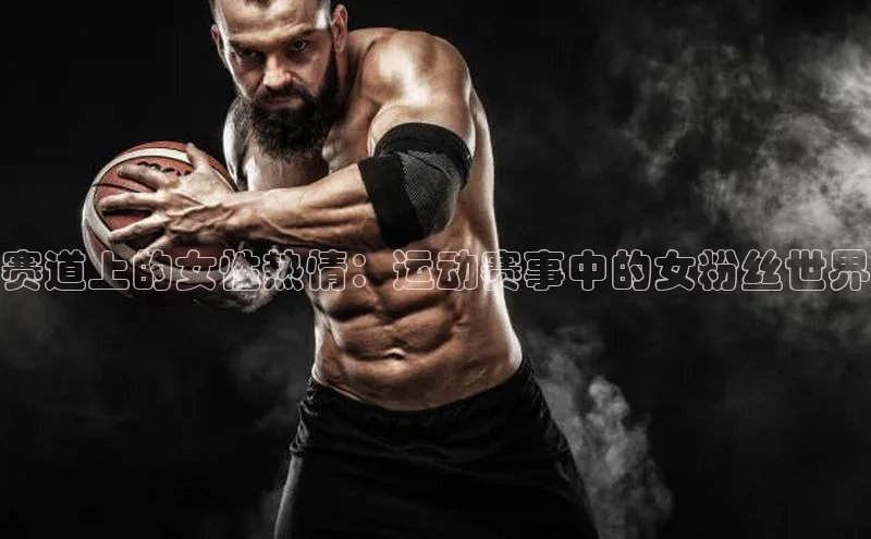 williamhill体育在线登录百度手机卫士赛道上的女性热情：运动赛事中的女粉丝世界