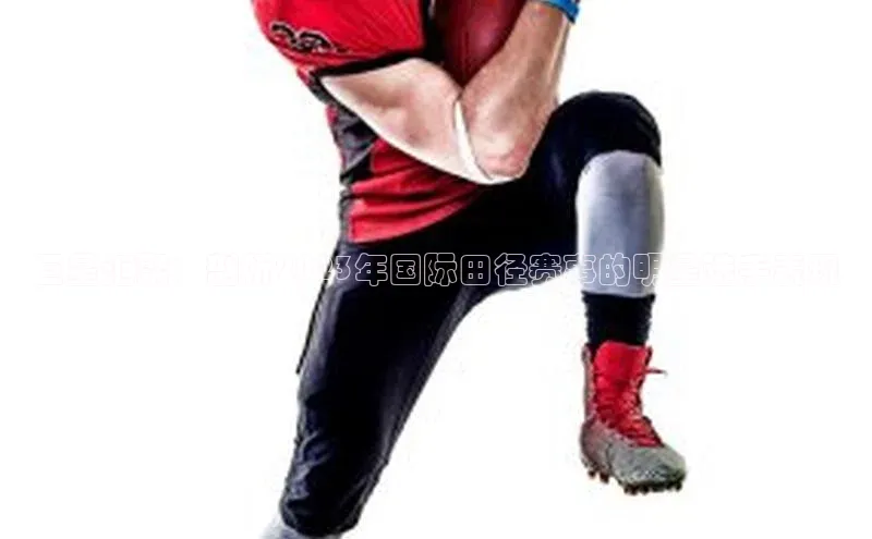 威廉williamhill注册平台中文在线巨星汇聚：剖析2023年国际田径赛事的明星选手表现