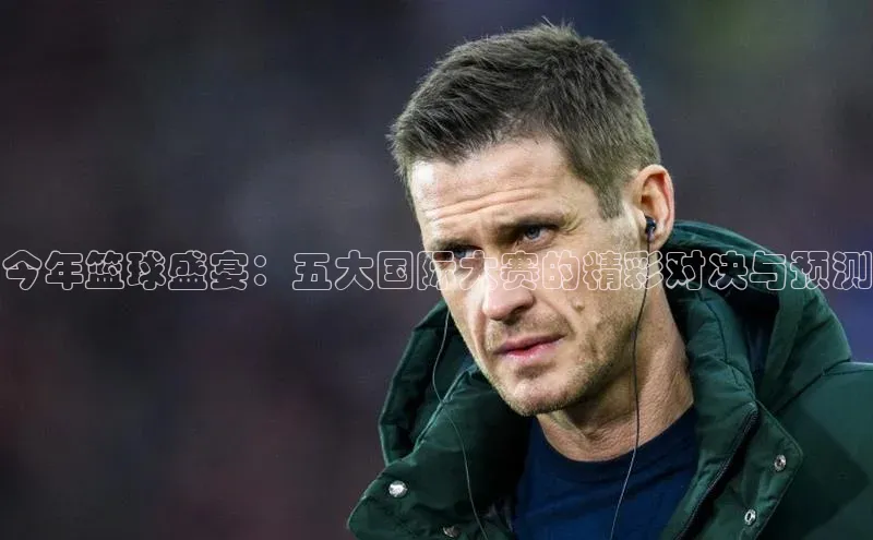 今年篮球盛宴：五大国际大赛的精彩对决与预测