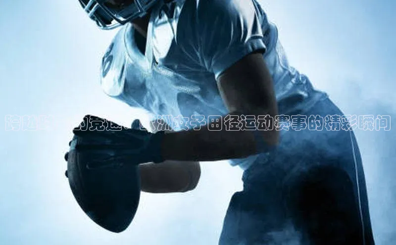 跨越时空的竞速：欧洲女子田径运动赛事的精彩瞬间